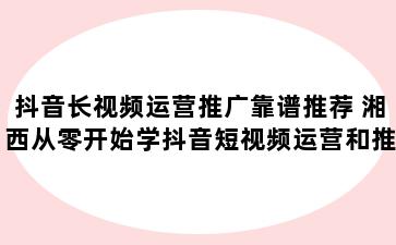 抖音长视频运营推广靠谱推荐 湘西从零开始学抖音短视频运营和推广